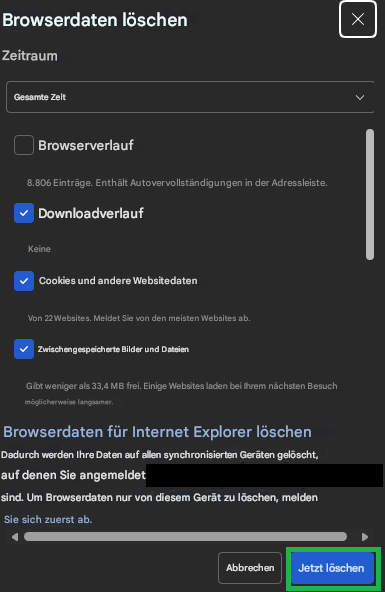 Browserdaten löschenZeitraumGesamte ZeitBrowserverlauf8.806 Einträge. Enthält Autovervollständigungen in der Adressleiste.DownloadverlaufKeineCookies und andere WebsitedatenVon 22 Websites. Meldet Sie von den meisten Websites ab.Zwischengespeicherte Bilder und DateienGibt weniger als 33,4 MB frei. Einige Websites laden bei Ihrem nächsten Besuch möglicherweise langsamer.Browserdaten für Internet Explorer löschenDadurch werden Ihre Daten auf allen synchronisierten Geräten gelöscht, auf denen Sie angemeldet sind. Um Browserdaten nur von diesem Gerät zu löschen, melden Sie sich zuerst ab.XAbbrechenJetzt löschen