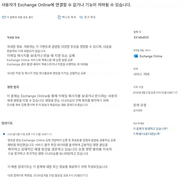 사용자가 Exchange Online에 연결할 수 없거나 기능이 저하될 수 있습니다.이 문제에 대한 알림 관리텍스트 복사링크 복사자세한 정보자세한 정보: 사용자는 이 이벤트와 관련된 다양한 증상을 경험할 수 있으며, 다음을 포함하되 이에 국한되지 않습니다.이메일 메시지를 보내거나 받을 때 지연 또는 실패Exchange Online 서비스에 액세스할 때 인증 관련 오류Exchange 관리 환경 내에서 액세스하거나 작업을 수행하는 데 어려움사서함 작업 및 메시지 전달 워크플로에 영향을 미치는 간헐적인 오류문제 IDEX1464935영향을 받는 서비스Exchange Online상태서비스 저하영향 범위이 문제는 Exchange Online을 통해 이메일 메시지를 보내거나 받으려는 사용자에게 영향을 미칠 수 있습니다. 영향을 받는 시나리오의 전체 범위를 파악하기 위해 조사를 계속 진행 중이며 추가 정보가 제공되는 대로 알려드리겠습니다.시작 시간2026년 8월 31일 오후 10시 53분 (GMT+7)문제 유형인시던트업데이트2026년 8월 31일 오후 11시 33분 (GMT+7)영향을 받는 Exchange Online 요청 전반에서 인증 및 프로토콜 연결과 관련된 공통적인 오류 패턴을 확인했습니다. 서비스 원격 측정 데이터를 분석하여 근본적인 영향 원인을 파악하고 잠재적인 해결 방안을 검증하고 있습니다. 또한 영향 범위를 지속적으로 평가하고 추가적인 영향 시나리오를 모니터링하고 있습니다.피드백 제공이 문제가 발생하고 있습니까?이 게시물이 도움이 되었습니까?이 빠른 업데이트는 이 문제에 대한 최신 정보를 제공하기 위해 작성되었습니다.다음 업데이트 예정일: 2026년 8월 31일 월요일 오후 5시 30분(UTC)