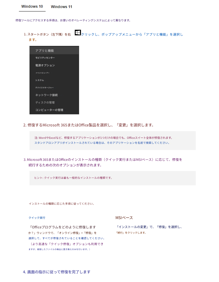 Windows 10Windows 11修復ツールにアクセスする手順は、お使いのオペレーティングシステムによって異なります。1. スタートボタン（左下隅）を右クリックし、ポップアップメニューから「アプリと機能」を選択します。アプリと機能モビリティセンター電源オプションイベントビューアーシステムデバイスマネージャーネットワーク接続ディスクの管理コンピューターの管理2. 修復するMicrosoft 365またはOffice製品を選択し、「変更」を選択します。注: WordやExcelなど、修復するアプリケーションが1つだけの場合でも、Officeスイート全体が修復されます。スタンドアロンアプリがインストールされている場合は、そのアプリケーションを名前で検索してください。3. Microsoft 365またはOfficeのインストールの種類（クイック実行またはMSIベース）に応じて、修復を続行するための次のオプションが表示されます。ヒント: クイック実行は最も一般的なインストールの種類です。インストールの種類に応じた手順に従ってください。クイック実行MSIベース「Officeプログラムをどのように修復しますか？」ウィンドウで、「オンライン修復」>「修復」を選択して、すべてが修復されていることを確認してください。（より高速な「クイック修復」オプションも利用できますが、破損したファイルの検出と置き換えのみを行います。）「インストールの変更」で、「修復」を選択し、「続行」をクリックします。4. 画面の指示に従って修復を完了します