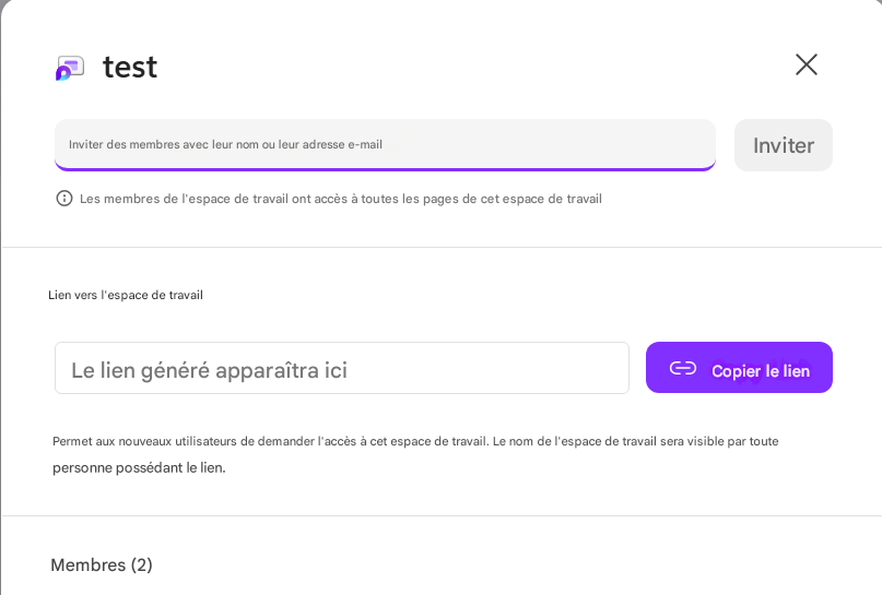 testXInviter des membres avec leur nom ou leur adresse e-mailInviterLes membres de l'espace de travail ont accès à toutes les pages de cet espace de travailLien vers l'espace de travailLe lien généré apparaîtra iciCopier le lienPermet aux nouveaux utilisateurs de demander l'accès à cet espace de travail. Le nom de l'espace de travail sera visible par toute personne possédant le lien.Membres (2)