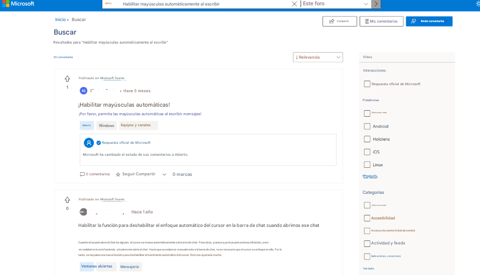 MicrosoftHabilitar mayúsculas automáticamente al escribirXEste foroInicio >BuscarMETROCompartirMis comentariosEnviar comentariosBuscarResultados para "Habilitar mayúsculas automáticamente al escribir"50 comentarios↓ RelevanciaFiltrosInteraccionesPublicado en Microsoft Teams1Hace 5 mesesRespuesta oficial de Microsoft¡Habilitar mayúsculas automáticas!¡Por favor, permita las mayúsculas automáticas al escribir mensajes!AbiertoWindowsEquipos y canalesPlataformas(Seleccionar todo)AndroidHololensiOSLinuxRespuesta oficial de MicrosoftMicrosoft ha cambiado el estado de sus comentarios a Abierto.0 comentariosSeguir Compartir0 marcasVer todoPublicado en Microsoft Teams0PDHace 1 añoHabilitar la función para deshabilitar el enfoque automático del cursor en la barra de chat cuando abrimos ese chatCuando el usuario abre el chat de alguien, el cursor se mueve automáticamente a la barra de chat. Para otros, parece que el usuario está escribiendo, pero en realidad no lo está haciendo, simplemente abrió el chat. Hasta que accedamos manualmente a la barra de chat, no es necesario que el cursor se enfoque en ella. Por lo tanto, se requiere una nueva función para deshabilitar el movimiento automático del cursor. Esto nos ayudaría mucho.Categorías(Seleccionar todo)AccesibilidadAcceso a la cuenta (Inicio de sesión)Actividad y feedsAplicaciones, conectoresVentanas abiertasMensajeríaVer todo