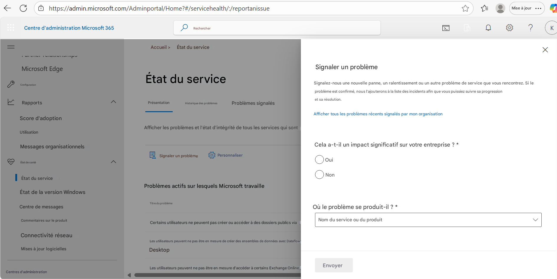 https://admin.microsoft.com/Adminportal/Home?#/servicehealth/:/reportanissueCentre d'administration Microsoft 365RechercherAccueil >État du service☆Mise à jour?KMicrosoft EdgeConfigurationÉtat du serviceRapportsPrésentationHistorique des problèmesProblèmes signalésScore d'adoptionUtilisationAfficher les problèmes et l'état d'intégrité de tous les services qui sontMessages organisationnelsÉtat de santéNonSignaler un problèmePersonnaliserÉtat du serviceProblèmes actifs sur lesquels Microsoft travailleÉtat de la version WindowsCentre de messagesTitre du problèmeCommentaires sur le produitCertains utilisateurs ne peuvent pas créer ou accéder à des dossiers publics viaConnectivité réseauLes utilisateurs peuvent ne pas être en mesure de créer des ensembles de données avec Dataflow DesktopMises à jour logiciellesLes utilisateurs peuvent ne pas être en mesure d'accéder à certains Exchange OnlineSignaler un problèmeSignalez-nous une nouvelle panne, un ralentissement ou un autre problème de service que vous rencontrez. Si le problème est confirmé, nous l'ajouterons à la liste des incidents afin que vous puissiez suivre sa progression et sa résolution.Afficher tous les problèmes récents signalés par mon organisationCela a-t-il un impact significatif sur votre entreprise ? *OuiOù le problème se produit-il ? *Nom du service ou du produitEnvoyerCentres d'administrationX