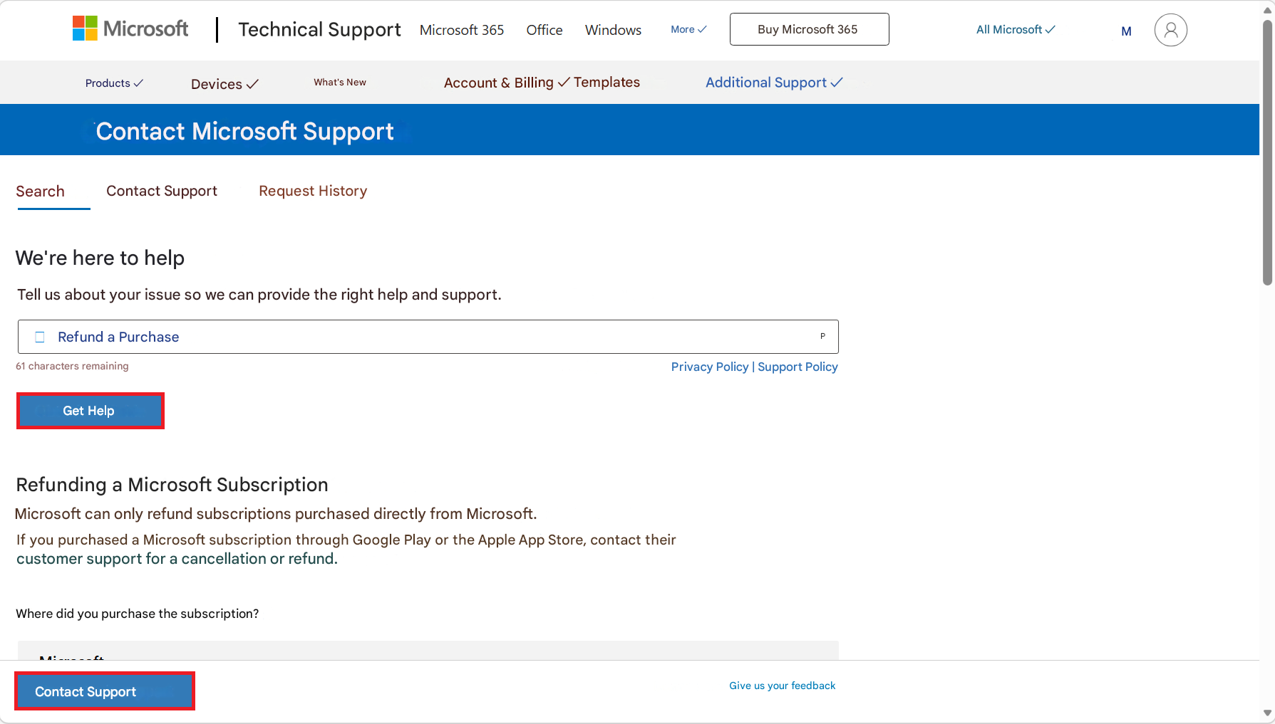Microsoft |Technical SupportMicrosoft 365OfficeWindowsMore ✓Buy Microsoft 365All Microsoft ✓M8Products ✓Devices ✓What's NewAccount & Billing ✓ TemplatesAdditional Support ✓Contact Microsoft SupportSearchContact SupportRequest HistoryWe're here to helpTell us about your issue so we can provide the right help and support.Refund a Purchase61 characters remainingPPrivacy Policy | Support PolicyGet HelpRefunding a Microsoft SubscriptionMicrosoft can only refund subscriptions purchased directly from Microsoft.If you purchased a Microsoft subscription through Google Play or the Apple App Store, contact their customer support for a cancellation or refund.Where did you purchase the subscription?Contact SupportGive us your feedback