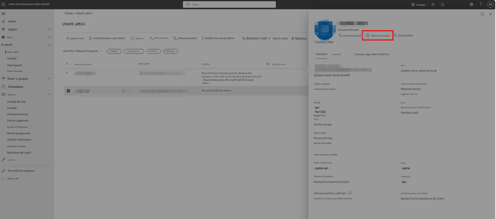=Centro di amministrazione di Microsoft 365Home > Utenti attiviHomeCopilotAgenti8 utentiUtenti attiviCercaAutenticazione a più fattoriAggiornaElimina utenteReimposta passwordGestisci ruoli ✓Esporta utenti@ GestisciCambia fotoUtenti attiviSet di filtri: Utilizzati di frequenteLicenzeStato di accessoDominioPosizioneContattiUtenti guestPNome visualizzato ↑Utenti eliminatiPTeam e gruppiMarketplaceFatturazioneLicenze dei tuoi prodottiRichieste di licenzaFatture e pagamentiAccount di fatturazioneMetodi di pagamentoNotifiche di fatturazionePagamento a consumoGestione dei costiImpostazioniPersonalizza la navigazioneMostra tuttoNome utenteLicenzeMicrosoft Power Automate gratuito, Windows 365 Enterprise 2 vCPU, 8 GB, 256 GB, Microsoft Intune Suite Microsoft Teams Enterprise, Microsoft 365 E5 (senza Teams)Microsoft 365 ES (non Teams)Scegli colonneGestisci licenze prodottoDispositivi accountAccesso bloccatoReimposta passwordSblocca accessoElimina utenteAggiungi un utenteLicenze e app, Mail, OneDriveGestione nome utente ed emailUltimo accessoGestisci nome utente ed emailVisualizza gli ultimi 30 giorniGruppitestTest1234Nessuno fornitoAggiungi indirizzoRuoliIndirizzo email alternativotestgr123 1 altroNessun accesso amministratoreGestisci ruoliNome visualizzatosophie testNomesophieGestisci gruppiResponsabileNessuno fornitoAggiungi responsabileInformazioni di contattoAliasContoso? (SN)Numero di telefonoCognomeGestisci informazioni di contattotestAttivazioni di Microsoft 365Visualizza le attivazioni di Microsoft 365Autenticazione a più fattoriGestisci l'autenticazione a più fattori
