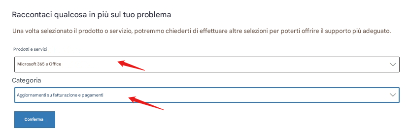 Raccontaci qualcosa in più sul tuo problemaUna volta selezionato il prodotto o servizio, potremmo chiederti di effettuare altre selezioni per poterti offrire il supporto più adeguato. Prodotti e serviziMicrosoft 365 e OfficeCategoriaAggiornamenti su fatturazione e pagamentiConferma