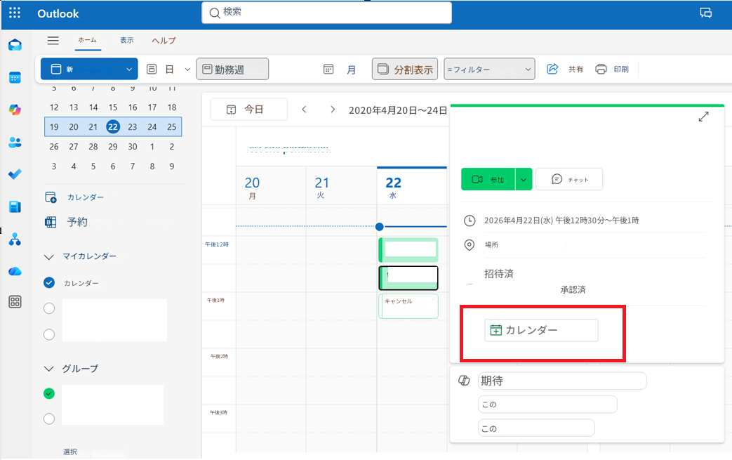 OutlookQ検索ホーム表示ヘルプ新しいイベント日勤務週月分割表示= フィルター適用済み共有印刷y12 13 14 15 16 17 1819 20 21 22 23 24 25今日<>2020年4月20日～24日23 456726 27 28 29 30 18 920月2122参加チャットカレンダーに追加火水予約ページへ2026年4月22日(水) 午後12時30分～午後1時マイカレンダー午後12時カレンダー午後1時午後2時グループ午後3時選択した項目を表示場所が追加されていません招待済み承認済みキャンセル済み：Iカレンダーに追加期待される成果は何ですか？この会議では何が話し合われますか？この会議の準備をしましょう