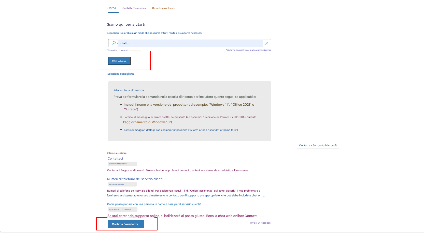 CercaContatta l'assistenzaCronologia richiesteSiamo qui per aiutartiSegnalaci il tuo problema in modo che possiamo offrirti l'aiuto e il supporto necessari.contatto73 caratteri rimanentiPrivacy e cookie | Informativa sull'assistenzaOttieni assistenzaSoluzione consigliataXRiformula la domandaProva a riformulare la domanda nella casella di ricerca per includere quanto segue, se applicabile:Includi il nome e la versione del prodotto (ad esempio: "Windows 11", "Office 2021" o "Surface")Fornisci il messaggio di errore esatto, se presente (ad esempio: "Ricezione dell'errore 0x80200056 durante l'aggiornamento di Windows 10")Fornisci maggiori dettagli (ad esempio "impossibile avviare" o "non risponde" o "come fare")Contatta - Supporto MicrosoftUlteriore assistenzaContattaciSUPPORTO MICROSOFTContatta il Supporto Microsoft. Trova soluzioni ai problemi comuni o ottieni assistenza da un addetto all'assistenza.Numeri di telefono del servizio clientiSUPPORTO MICROSOFTNumeri di telefono del servizio clienti. Per assistenza, segui il link "Ottieni assistenza" qui sotto. Descrivi il tuo problema e ti forniremo assistenza autonoma o ti metteremo in contatto con il supporto più appropriato, che potrebbe includere chat oCome posso parlare con una persona in carne e ossa per il servizio clienti?RISPOSTA DELLA COMUNITÀSe stai cercando supporto online, ti indirizzerò al posto giusto. Ecco la chat web online: ContattiContatta l'assistenzaInviaci un feedback