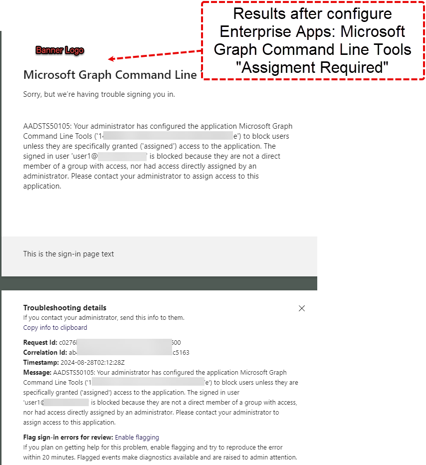 Results after configure Enterprise Apps: Microsoft Graph Command Line Tools "Assigment Required" Microsoft Graph Command Line Sorry, but we're having trouble signing you in. AADSTS50105: Your administrator has configured the application Microsoft Graph Command Line Tools ('10 e') to block users unless they are specifically granted ('assigned') access to the application. The signed in user 'userl@ is blocked because they are not a direct member of a group with access, nor had access directly assigned by an administrator. Please contact your administrator to assign access to this application. This is the sign-in page text Troubleshooting details If you contact your administrator, send this info to them. x Copy info to clipboard Request 'd: c02761 Correlation Id: 8b. Timestamp: 2024-08-28T02: 12:28Z c5163 Message: AADSTS50105: Your administrator has configured the application Microsoft Graph Commend Line Tools ('1 to block users unless they are specifically granted ('assigned') access to the application. The signed in user •userl is blocked because they ere not a direct member of e group with access, nor hed access directly assigned by an administrator. Please contact your administrator to assign access to this application. Flag sign-in errors for review: Enable flagging If you plan on getting help for this problem, enable flagging end try to reproduce the error within 20 minutes. Flagged events make diagnostics available end are raised to admin attention. 