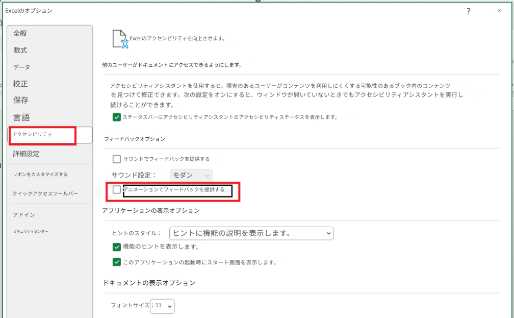 Excelのオプション×全般数式Excelのアクセシビリティを向上させます。データ他のユーザーがドキュメントにアクセスできるようにします。?校正アクセシビリティアシスタントを使用すると、障害のあるユーザーがコンテンツを利用しにくくする可能性のあるブック内のコンテンツを見つけて修正できます。次の設定をオンにすると、ウィンドウが開いていないときでもアクセシビリティアシスタントを実行し続けることができます。保存ステータスバーにアクセシビリティアシスタントのアクセシビリティステータスを表示します。言語アクセシビリティフィードバックオプション詳細設定サウンドでフィードバックを提供するリボンをカスタマイズするサウンド設定：モダンクイックアクセスツールバーアニメーションでフィードバックを提供するアドインアプリケーションの表示オプションセキュリティセンターヒントのスタイル：ヒントに機能の説明を表示します。機能のヒントを表示します。このアプリケーションの起動時にスタート画面を表示します。ドキュメントの表示オプションフォントサイズ：11