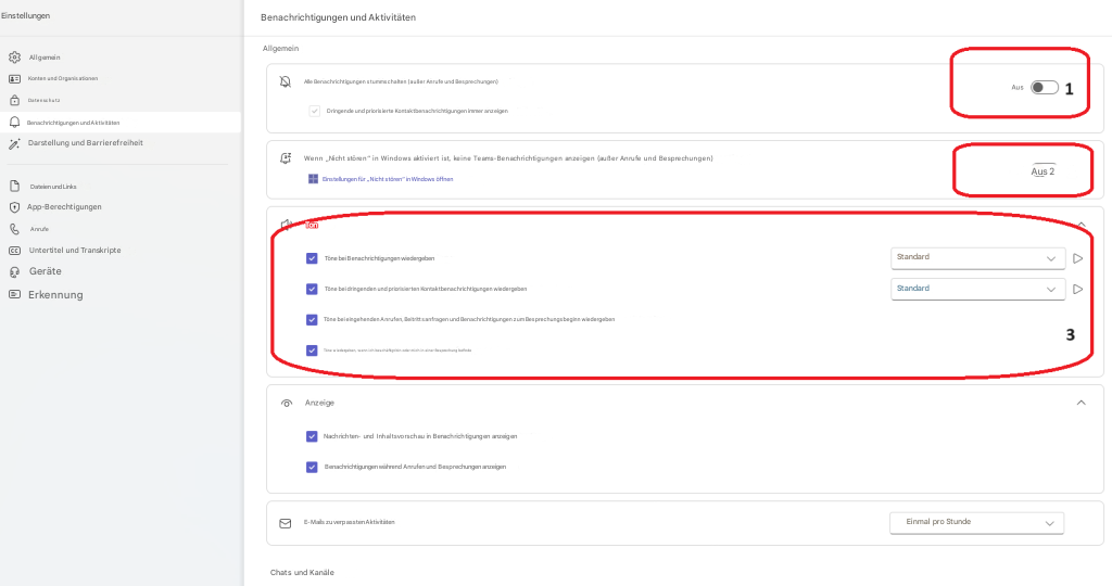 EinstellungenBenachrichtigungen und AktivitätenAllgemeinAllgemeinKonten und OrganisationenAlle Benachrichtigungen stummschalten (außer Anrufe und Besprechungen)DatenschutzDringende und priorisierte Kontaktbenachrichtigungen immer anzeigenBenachrichtigungen und AktivitätenDarstellung und BarrierefreiheitWenn „Nicht stören“ in Windows aktiviert ist, keine Teams-Benachrichtigungen anzeigen (außer Anrufe und Besprechungen)Dateien und LinksEinstellungen für „Nicht stören“ in Windows öffnenApp-BerechtigungenAnrufeTonUntertitel und TranskripteTöne bei Benachrichtigungen wiedergebenGeräteTöne bei dringenden und priorisierten Kontaktbenachrichtigungen wiedergebenErkennungTöne bei eingehenden Anrufen, Beitrittsanfragen und Benachrichtigungen zum Besprechungsbeginn wiedergebenTöne wiedergeben, wenn ich beschäftigt bin oder mich in einer Besprechung befindeStandard▷AnzeigeNachrichten- und Inhaltsvorschau in Benachrichtigungen anzeigenBenachrichtigungen während Anrufen und Besprechungen anzeigenE-Mails zu verpassten AktivitätenEinmal pro Stunde3Chats und KanäleAusAus 2Standard▷