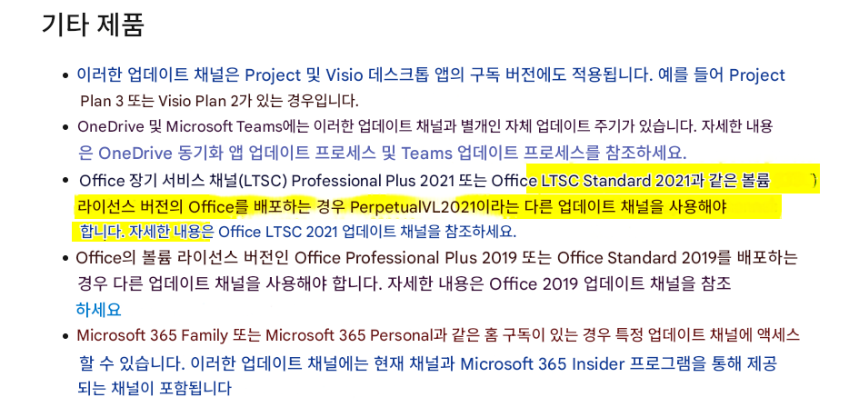 기타 제품이러한 업데이트 채널은 Project 및 Visio 데스크톱 앱의 구독 버전에도 적용됩니다. 예를 들어 Project Plan 3 또는 Visio Plan 2가 있는 경우입니다.OneDrive 및 Microsoft Teams에는 이러한 업데이트 채널과 별개인 자체 업데이트 주기가 있습니다. 자세한 내용은 OneDrive 동기화 앱 업데이트 프로세스 및 Teams 업데이트 프로세스를 참조하세요.Office 장기 서비스 채널(LTSC) Professional Plus 2021 또는 Office LTSC Standard 2021과 같은 볼륨 라이선스 버전의 Office를 배포하는 경우 PerpetualVL2021이라는 다른 업데이트 채널을 사용해야 합니다. 자세한 내용은 Office LTSC 2021 업데이트 채널을 참조하세요.Office의 볼륨 라이선스 버전인 Office Professional Plus 2019 또는 Office Standard 2019를 배포하는 경우 다른 업데이트 채널을 사용해야 합니다. 자세한 내용은 Office 2019 업데이트 채널을 참조하세요Microsoft 365 Family 또는 Microsoft 365 Personal과 같은 홈 구독이 있는 경우 특정 업데이트 채널에 액세스할 수 있습니다. 이러한 업데이트 채널에는 현재 채널과 Microsoft 365 Insider 프로그램을 통해 제공되는 채널이 포함됩니다