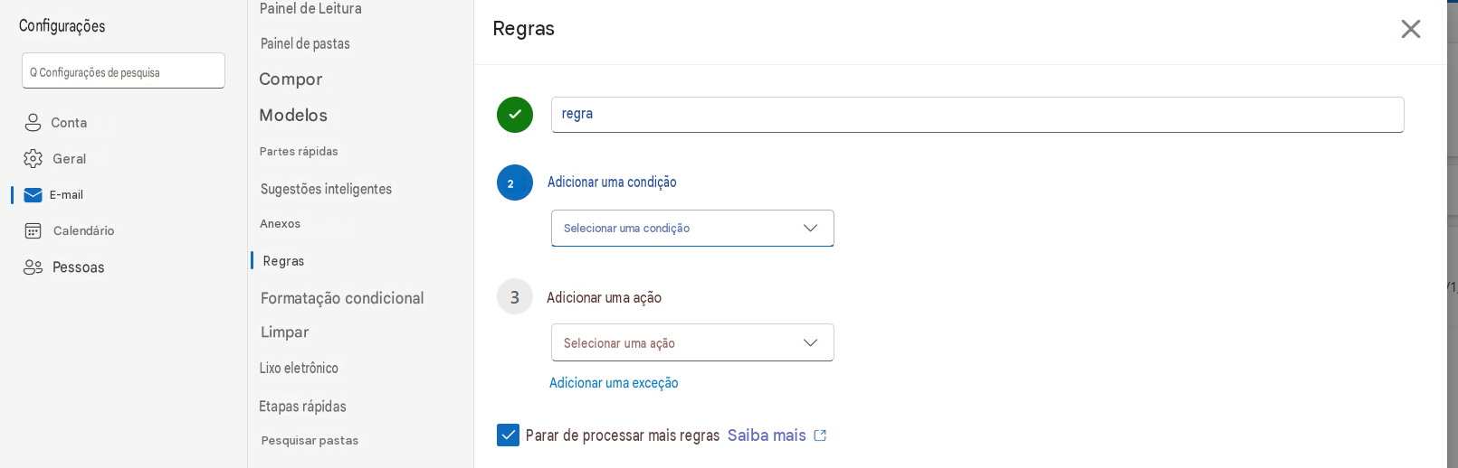 ConfiguraçõesPainel de LeituraRegrasXQ Configurações de pesquisaPainel de pastasComporContaModelosGeralE-mailregraPartes rápidasSugestões inteligentes2 Adicionar uma condiçãoCalendárioAnexosSelecionar uma condição3PessoasRegrasFormatação condicionalAdicionar uma açãoLimparSelecionar uma açãoLixo eletrônicoAdicionar uma exceçãoEtapas rápidasPesquisar pastasParar de processar mais regrasSaiba mais