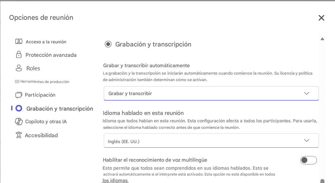 Opciones de reuniónXAcceso a la reuniónGrabación y transcripciónProtección avanzadaRolesGrabar y transcribir automáticamente(()) Herramientas de producciónLa grabación y la transcripción se iniciarán automáticamente cuando comience la reunión. Su licencia y política de administración también determinan cómo se activan.ParticipaciónGrabar y transcribir1Grabación y transcripciónIdioma hablado en esta reuniónCopiloto y otras IAIdioma que todos hablan en esta reunión. Esta configuración afecta a todos los participantes. Para usarla, seleccione el idioma hablado correcto antes de que comience la reunión.AccesibilidadInglés (EE. UU.)Habilitar el reconocimiento de voz multilingüeEsto permite que todos sean comprendidos en sus idiomas hablados. Esto se activará automáticamente si el intérprete está activado. Esta opción no está disponible en todos los idiomas