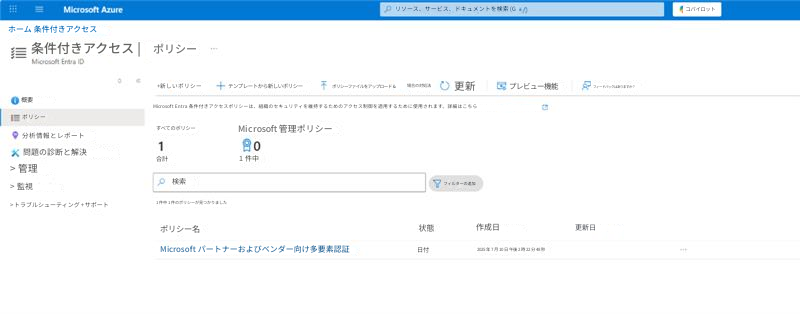 Microsoft Azureリソース、サービス、ドキュメントを検索 (Gホーム 条件付きアクセス条件付きアクセス |ポリシーMicrosoft Entra ID+新しいポリシー+テンプレートから新しいポリシーポリシーファイルをアップロード &場合の対処法更新プレビュー機能フィードバックはありますか？概要ポリシーMicrosoft Entra 条件付きアクセスポリシーは、組織のセキュリティを維持するためのアクセス制御を適用するために使用されます。詳細はこちら分析情報とレポートすべてのポリシーMicrosoft 管理ポリシー1問題の診断と解決合計1 件中> 管理検索フィルターの追加> 監視1 件中 1 件のポリシーが見つかりました> トラブルシューティング + サポートポリシー名状態作成日更新日日付Microsoft パートナーおよびベンダー向け多要素認証2025 年 7 月 10 日 午後 2 時 22 分 48 秒コパイロット