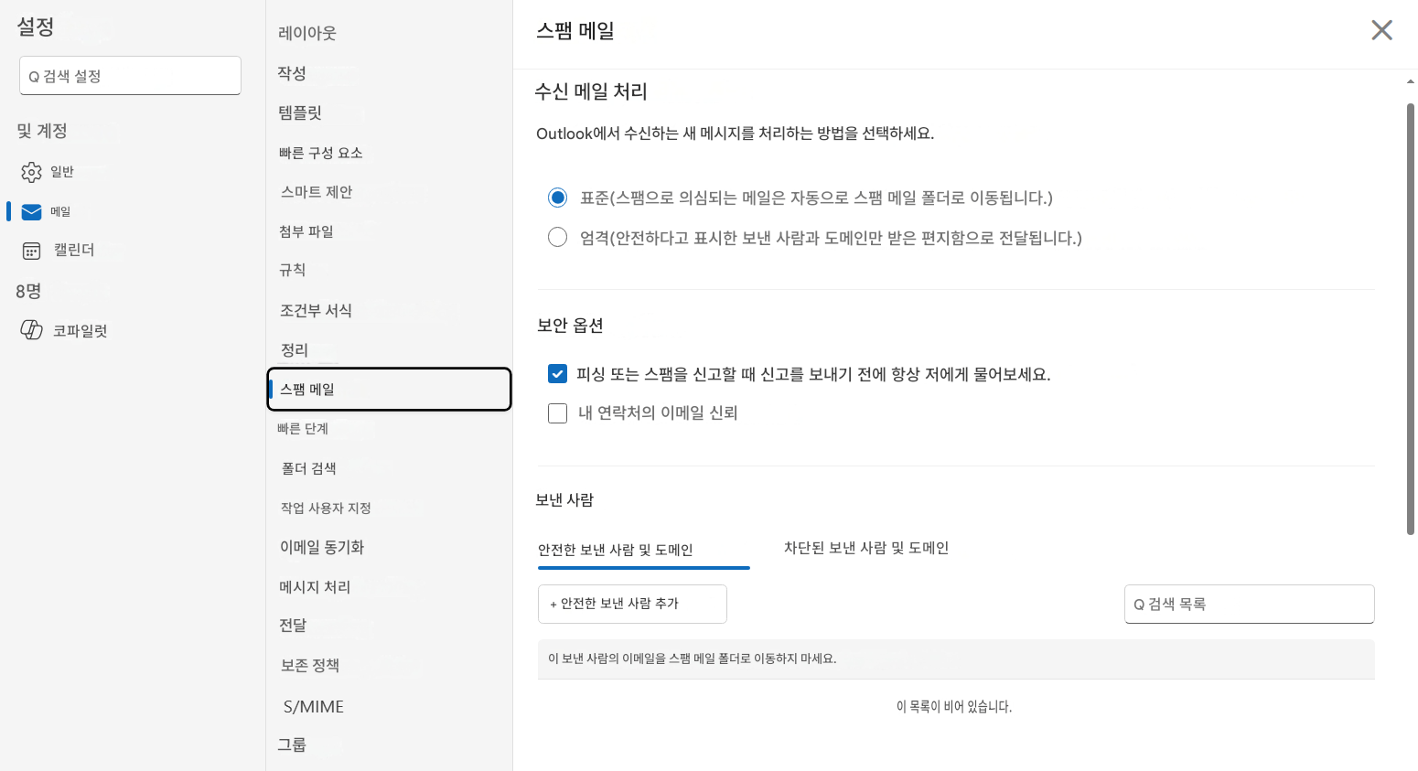 설정Q 검색 설정작성및 계정빠른 구성 요소일반메일캘린더8명코파일럿레이아웃템플릿스마트 제안첨부 파일규칙조건부 서식정리스팸 메일빠른 단계폴더 검색작업 사용자 지정이메일 동기화메시지 처리전달보존 정책S/MIME그룹스팸 메일수신 메일 처리Outlook에서 수신하는 새 메시지를 처리하는 방법을 선택하세요.표준(스팸으로 의심되는 메일은 자동으로 스팸 메일 폴더로 이동됩니다.)엄격(안전하다고 표시한 보낸 사람과 도메인만 받은 편지함으로 전달됩니다.)보안 옵션피싱 또는 스팸을 신고할 때 신고를 보내기 전에 항상 저에게 물어보세요.내 연락처의 이메일 신뢰보낸 사람안전한 보낸 사람 및 도메인차단된 보낸 사람 및 도메인+ 안전한 보낸 사람 추가Q 검색 목록이 보낸 사람의 이메일을 스팸 메일 폴더로 이동하지 마세요.이 목록이 비어 있습니다.X