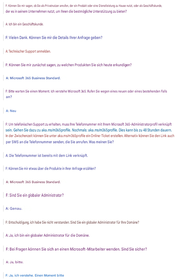 F: Können Sie mir sagen, ob Sie als Privatnutzer anrufen, der ein Produkt oder eine Dienstleistung zu Hause nutzt, oder als Geschäftskunde, der es in seinem Unternehmen nutzt, um Ihnen die bestmögliche Unterstützung zu bieten?A: Ich bin ein Geschäftskunde.F: Vielen Dank. Können Sie mir die Details Ihrer Anfrage geben?A: Technischer Support anmelden.F: Können Sie mir zunächst sagen, zu welchen Produkten Sie sich heute erkundigen?A: Microsoft 365 Business Standard.F: Bitte warten Sie einen Moment. Ich verstehe Microsoft 365. Rufen Sie wegen eines neuen oder eines bestehenden Falls an?A: NeuF: Um telefonischen Support zu erhalten, muss Ihre Telefonnummer mit Ihrem Microsoft 365-Administratorprofil verknüpft sein. Gehen Sie dazu zu aka.ms/m365profile. Nochmals: aka.ms/m365profile. Dies kann bis zu 48 Stunden dauern. In der Zwischenzeit können Sie unter aka.ms/m365profile ein Online-Ticket erstellen. Alternativ können Sie den Link auch per SMS an die Telefonnummer senden, die Sie anrufen. Was meinen Sie?A: Die Telefonnummer ist bereits mit dem Link verknüpft.F: Können Sie mir etwas über die Produkte in Ihrer Anfrage erzählen?A: Microsoft 365 Business Standard.F: Sind Sie ein globaler Administrator?A: Genau.F: Entschuldigung, ich habe Sie nicht verstanden. Sind Sie ein globaler Administrator für Ihre Domäne?A: Ja, ich bin ein globaler Administrator für die Domäne.F: Bei Fragen können Sie sich an einen Microsoft-Mitarbeiter wenden. Sind Sie sicher?A: Ja, bitte.F: Ja, ich verstehe. Einen Moment bitte