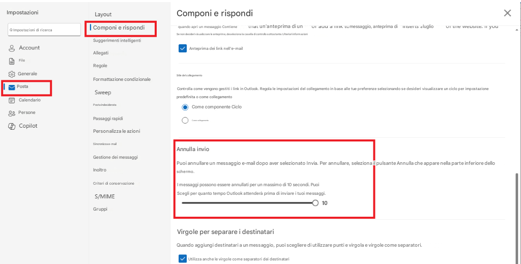 ImpostazioniLayoutComponi e rispondiXQ Impostazioni di ricercaComponi e rispondiquando apri un messaggio Contiene un'anteprima di un messaggio, anteprima di luglioAccountFileSuggerimenti intelligentiSe non desideri visualizzare le anteprime, deseleziona la casella di controllo sottostante. Ulteriori informazioniAllegatiAnteprima dei link nell'e-mailGeneraleRegoleFormattazione condizionalePostaSweepCalendarioPosta indesiderataPersonePassaggi rapidiCopilotPersonalizza le azioniSincronizza e-mailGestione dei messaggiInoltroCriteri di conservazioneS/MIMEGruppi10Stile del collegamentoControlla come vengono gestiti i link in Outlook. Regola le impostazioni del collegamento in base alle tue preferenze selezionando se desideri visualizzare un ciclo per impostazione predefinita o come collegamentoCome componente CicloCome collegamentoAnnulla invioPuoi annullare un messaggio e-mail dopo aver selezionato Invia. Per annullare, seleziona il pulsante Annulla che appare nella parte inferiore dello schermo.I messaggi possono essere annullati per un massimo di 10 secondi. PuoiScegli per quanto tempo Outlook attenderà prima di inviare i tuoi messaggi.Virgole per separare i destinatariQuando aggiungi destinatari a un messaggio, puoi scegliere di utilizzare punti e virgola e virgole come separatori.Utilizza anche le virgole come separatori dei destinatari