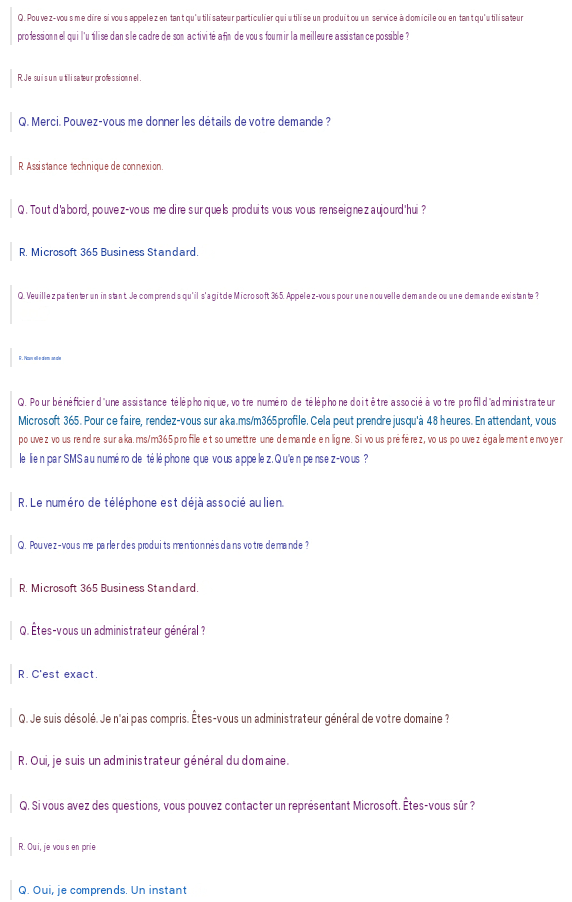 Q. Pouvez-vous me dire si vous appelez en tant qu'utilisateur particulier qui utilise un produit ou un service à domicile ou en tant qu'utilisateur professionnel qui l'utilise dans le cadre de son activité afin de vous fournir la meilleure assistance possible ?R. Je suis un utilisateur professionnel.Q. Merci. Pouvez-vous me donner les détails de votre demande ?R. Assistance technique de connexion.Q. Tout d'abord, pouvez-vous me dire sur quels produits vous vous renseignez aujourd'hui ?R. Microsoft 365 Business Standard.Q. Veuillez patienter un instant. Je comprends qu'il s'agit de Microsoft 365. Appelez-vous pour une nouvelle demande ou une demande existante ?R. Nouvelle demandeQ. Pour bénéficier d'une assistance téléphonique, votre numéro de téléphone doit être associé à votre profil d'administrateur Microsoft 365. Pour ce faire, rendez-vous sur aka.ms/m365profile. Cela peut prendre jusqu'à 48 heures. En attendant, vous pouvez vous rendre sur aka.ms/m365profile et soumettre une demande en ligne. Si vous préférez, vous pouvez également envoyer le lien par SMS au numéro de téléphone que vous appelez. Qu'en pensez-vous ?R. Le numéro de téléphone est déjà associé au lien.Q. Pouvez-vous me parler des produits mentionnés dans votre demande ?R. Microsoft 365 Business Standard.Q. Êtes-vous un administrateur général ?R. C'est exact.Q. Je suis désolé. Je n'ai pas compris. Êtes-vous un administrateur général de votre domaine ?R. Oui, je suis un administrateur général du domaine.Q. Si vous avez des questions, vous pouvez contacter un représentant Microsoft. Êtes-vous sûr ?R. Oui, je vous en prieQ. Oui, je comprends. Un instant