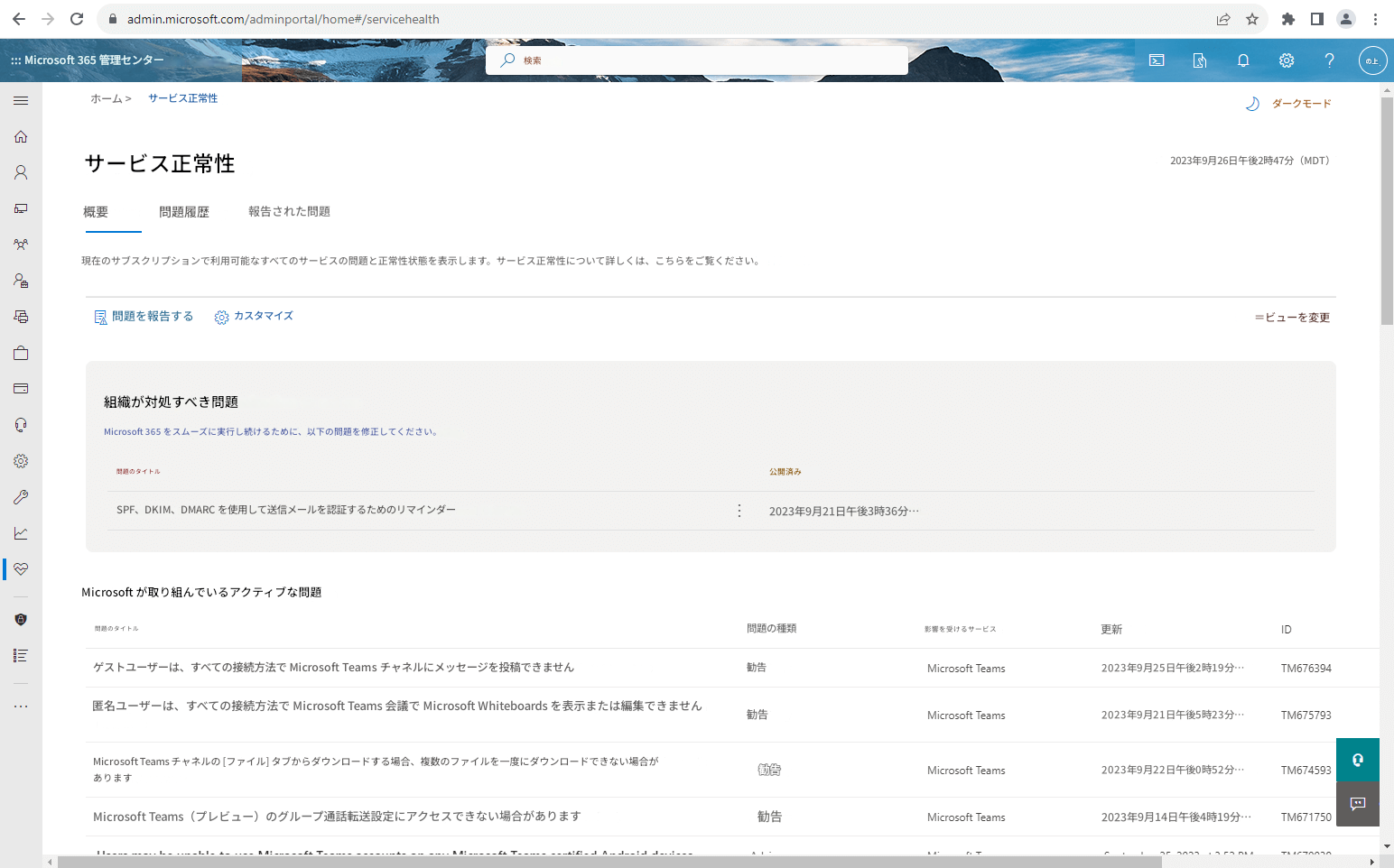 ← → Cadmin.microsoft.com/adminportal/home#/servicehealth::: Microsoft 365 管理センターホーム >サービス正常性8検索ダークモードサービス正常性概要問題履歴報告された問題2023年9月26日午後2時47分（MDT）現在のサブスクリプションで利用可能なすべてのサービスの問題と正常性状態を表示します。サービス正常性について詳しくは、こちらをご覧ください。問題を報告するカスタマイズ＝ビューを変更組織が対処すべき問題Microsoft 365 をスムーズに実行し続けるために、以下の問題を修正してください。問題のタイトル公開済みSPF、DKIM、DMARC を使用して送信メールを認証するためのリマインダー2023年9月21日午後3時36分…Microsoft が取り組んでいるアクティブな問題☆?の上問題のタイトル問題の種類ゲストユーザーは、すべての接続方法で Microsoft Teams チャネルにメッセージを投稿できません匿名ユーザーは、すべての接続方法で Microsoft Teams 会議で Microsoft Whiteboards を表示または編集できませんMicrosoft Teams チャネルの [ファイル] タブからダウンロードする場合、複数のファイルを一度にダウンロードできない場合がありますMicrosoft Teams（プレビュー）のグループ通話転送設定にアクセスできない場合があります勧告勧告勧告勧告影響を受けるサービスMicrosoft TeamsMicrosoft TeamsMicrosoft TeamsMicrosoft Teams更新ID2023年9月25日午後2時19分…TM6763942023年9月21日午後5時23分…TM6757932023年9月22日午後0時52分…TM6745932023年9月14日午後4時19分…TM671750