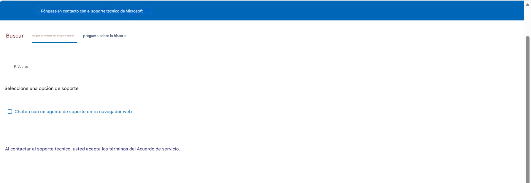 Póngase en contacto con el soporte técnico de MicrosoftBuscarPóngase en contacto con el soporte técnicopregunta sobre la historiaP. VuelveSeleccione una opción de soporteChatea con un agente de soporte en tu navegador webAl contactar al soporte técnico, usted acepta los términos del Acuerdo de servicio.