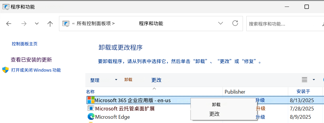 程序和功能所有控制面板项 >程序和功能搜索程序和功能...控制面板主页卸载或更改程序查看已安装的更新要卸载程序，请从列表中选择它，然后单击“卸载”、“更改”或“修复”。打开或关闭 Windows 功能整理卸载更改名称Microsoft 365 企业应用版 - en-usMicrosoft 云托管桌面扩展Microsoft EdgePublisher卸载更改升级升级升级安装于8/13/20257/28/20258/9/2025