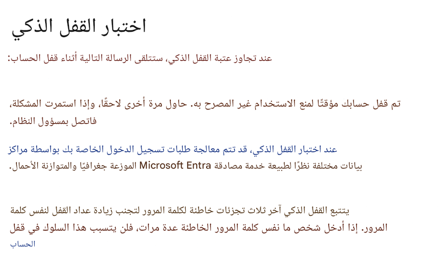 اختبار القفل الذكيعند تجاوز عتبة القفل الذكي، ستتلقى الرسالة التالية أثناء قفل الحساب:تم قفل حسابك مؤقتًا لمنع الاستخدام غير المصرح به. حاول مرة أخرى لاحقًا، وإذا استمرت المشكلة، فاتصل بمسؤول النظام.عند اختبار القفل الذكي، قد تتم معالجة طلبات تسجيل الدخول الخاصة بك بواسطة مراكز بيانات مختلفة نظرًا لطبيعة خدمة مصادقة Microsoft Entra الموزعة جغرافيًا والمتوازنة الأحمال.يتتبع القفل الذكي آخر ثلاث تجزئات خاطئة لكلمة المرور لتجنب زيادة عداد القفل لنفس كلمة المرور. إذا أدخل شخص ما نفس كلمة المرور الخاطئة عدة مرات، فلن يتسبب هذا السلوك في قفل الحساب
