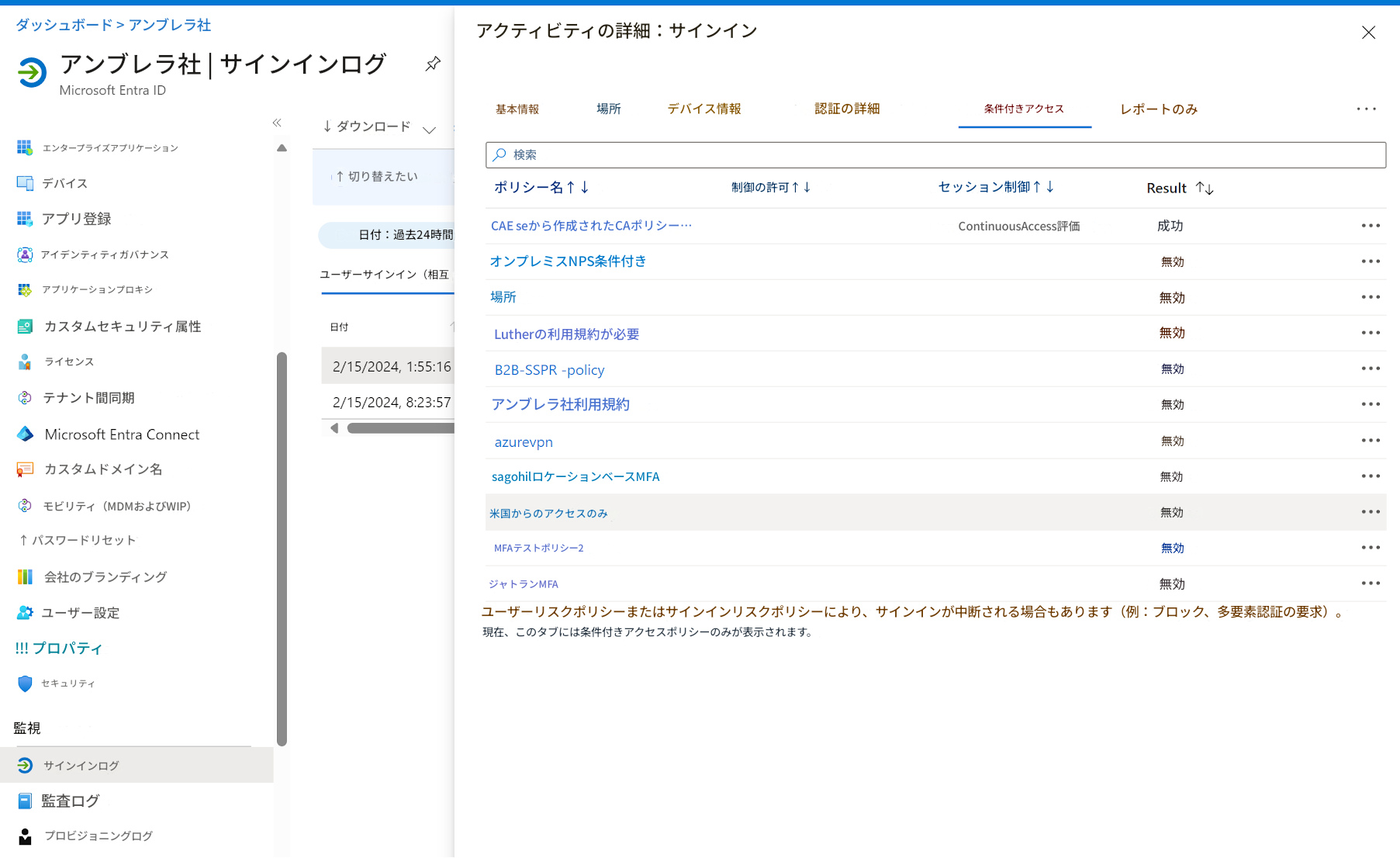 ダッシュボード > アンブレラ社アクティビティの詳細：サインインアンブレラ社 | サインインログMicrosoft Entra ID基本情報場所デバイス情報認証の詳細条件付きアクセスレポートのみエンタープライズアプリケーション↓ ダウンロード検索デバイス↑ 切り替えたいポリシー名↑↓セッション制御↑↓Result↑↓アプリ登録日付：過去24時間CAE seから作成されたCAポリシー…ContinuousAccess評価成功アイデンティティガバナンスユーザーサインイン（相互日付オンプレミスNPS条件付き無効アプリケーションプロキシ場所無効カスタムセキュリティ属性ライセンス2/15/2024, 1:55:16Lutherの利用規約が必要無効テナント間同期2/15/2024, 8:23:57B2B-SSPR-policy無効Microsoft Entra Connectアンブレラ社利用規約無効カスタムドメイン名azurevpn無効モビリティ（MDMおよびWIP）sagohilロケーションベースMFA無効↑ パスワードリセット米国からのアクセスのみMFAテストポリシー2無効会社のブランディングジャトランMFA制御の許可↑↓無効ユーザー設定無効!!! プロパティセキュリティユーザーリスクポリシーまたはサインインリスクポリシーにより、サインインが中断される場合もあります（例：ブロック、多要素認証の要求）。現在、このタブには条件付きアクセスポリシーのみが表示されます。監視サインインログ監査ログプロビジョニングログX