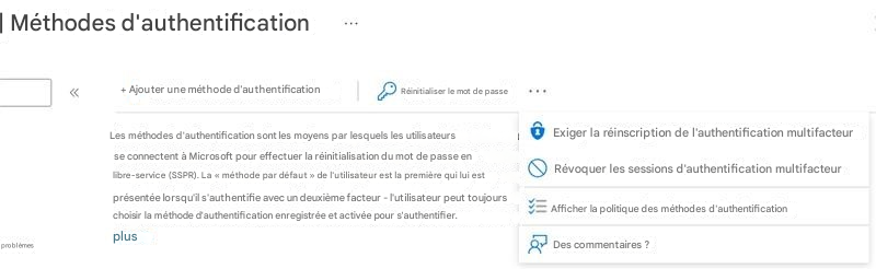 | Méthodes d'authentification+ Ajouter une méthode d'authentificationRéinitialiser le mot de passeLes méthodes d'authentification sont les moyens par lesquels les utilisateurs se connectent à Microsoft pour effectuer la réinitialisation du mot de passe en libre-service (SSPR). La « méthode par défaut » de l'utilisateur est la première qui lui est présentée lorsqu'il s'authentifie avec un deuxième facteur - l'utilisateur peut toujours choisir la méthode d'authentification enregistrée et activée pour s'authentifier.Exiger la réinscription de l'authentification multifacteurRévoquer les sessions d'authentification multifacteurAfficher la politique des méthodes d'authentificationDes commentaires ?plusproblèmes