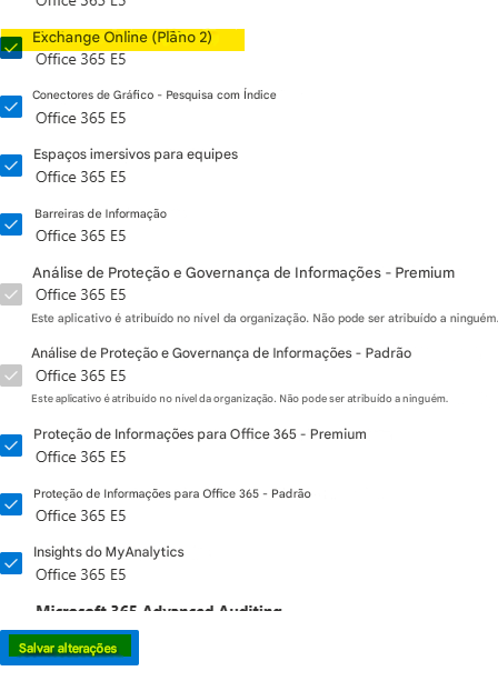 Exchange Online (Plano 2)Office 365 E5Conectores de Gráfico - Pesquisa com ÍndiceOffice 365 E5Espaços imersivos para equipesOffice 365 E5Barreiras de InformaçãoOffice 365 E5Análise de Proteção e Governança de Informações - PremiumOffice 365 E5Este aplicativo é atribuído no nível da organização. Não pode ser atribuído a ninguém.Análise de Proteção e Governança de Informações - PadrãoOffice 365 E5Este aplicativo é atribuído no nível da organização. Não pode ser atribuído a ninguém.Proteção de Informações para Office 365 - PremiumOffice 365 E5Proteção de Informações para Office 365 - PadrãoOffice 365 E5Insights do MyAnalyticsOffice 365 E5Salvar alterações