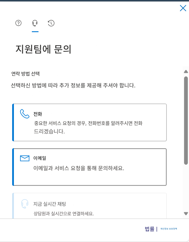 ?X지원팀에 문의연락 방법 선택선택하신 방법에 따라 추가 정보를 제공해 주셔야 합니다.전화중요한 서비스 요청의 경우, 전화번호를 알려주시면 전화드리겠습니다.이메일이메일과 서비스 요청을 통해 문의하세요.지금 실시간 채팅상담원과 실시간으로 연결하세요.법률 |개인정보 보호정책