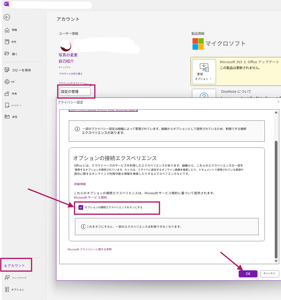 Nアカウント情報ユーザー情報製品情報新規マイクロソフト開く写真の変更自己紹介サインアウトMicrosoft 365 と Office アップデートこの製品は更新されません。コピーを保存アカウントの切り替え印刷アカウントのプライバシー更新オプション共有設定の管理OneNote について×エクスポートプライバシー設定送信一部のプライバシー設定は組織によって管理されています。組織からオプションとして提供されているため、制御できる接続エクスペリエンスがあります。オプションの接続エクスペリエンスOffice には、クラウドベースのサービスを利用したエクスペリエンスがあります。組織から、これらのエクスペリエンスの一部を使用するオプションが提供されています。たとえば、スライドに追加するオンライン画像を検索したり、ドキュメントで使用されている単語や語句に関するオンラインで利用可能な情報を検索したりするエクスペリエンスなどです。詳細情報これらのオプションの接続エクスペリエンスは、Microsoft サービス規約に基づいて提供されます。Microsoft サービス規約オプションの接続エクスペリエンスをオンにするこれをオフにすると、一部のエクスペリエンスは利用できなくなります。Microsoft プライバシーに関する声明OKキャンセル＆アカウントフィードバックオプション