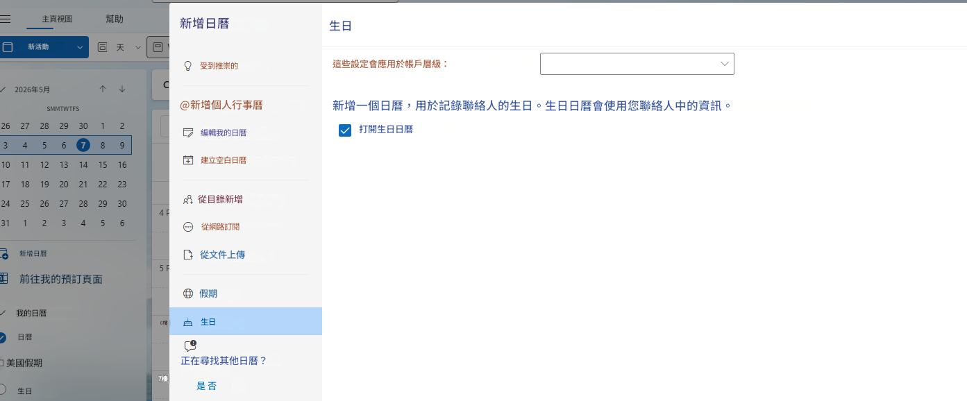 主頁視圖幫助新活動天2026年5月↑↓SMMTWTFS新增日曆前往我的預訂頁面我的日曆☐ 美國假期生日新增日曆受到推崇的@新增個人行事曆26 27 28 29 30 12編輯我的日曆建立空白日曆10 11 12 13 14 15 1617 18 19 20 21 22 2324 25 26 27 28 29 30從目錄新增4131 12 3456從網路訂閱從文件上傳5假期6樓生日日曆正在尋找其他日曆？7樓是 否生日這些設定會應用於帳戶層級：C新增一個日曆，用於記錄聯絡人的生日。生日日曆會使用您聯絡人中的資訊。打開生日日曆345 6 7 89