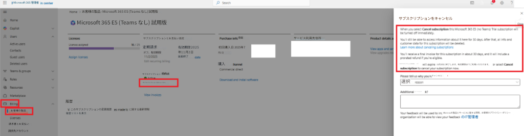 Microsoft 365 管理者お客様の製品 - Microsoft 365 ES (Teams なし) 試用版Microsoft 365 E5 (Teams なし) 試用版サブスクリプションとお支払い設定定期請求オフ、有効期限有効期限 2025年11月2日延長終了情報サービス利用先住所初回購入日 2025年7月2日購入サブスクリプションをキャンセルお客様の製品履歴このサブスクリプションの変更履歴に関する最新情報履歴リストを表示サブスクリプション請求書とお支払い請求先アカウントサブスクリプションをキャンセルこのサブスクリプションは2025年11月2日に終了します。有効期限までご利用いただけます。選択キャンセル：フィードバックMicrosoft製品とサービスに関する質問。お客様のプライバシー ポリシーのIT管理者